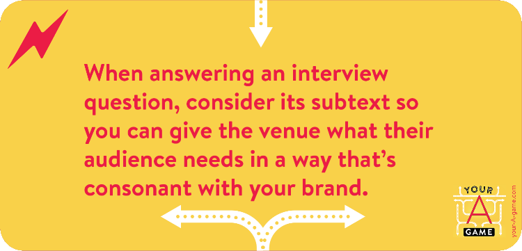 When answering an interview question, consider its subtext so you can give the venue what their audience needs in a way that’s consonant with your brand.