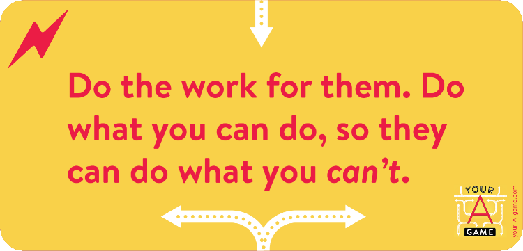 Do the work for them. Do what you can do, so they can do what you can’t.