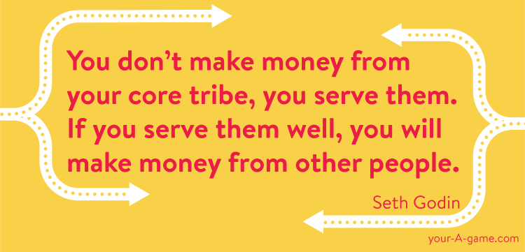 You don’t make money from your core tribe, you serve them. If you serve them well, you will make money from other people. — Seth Godin